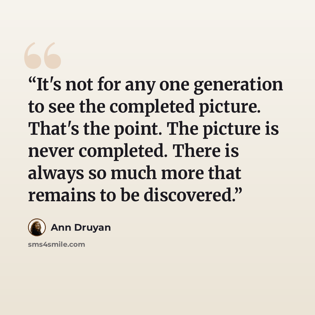 “It's not for any one generation to see the completed picture. That's the point. The picture is never completed. There is always so much more that remains to be discovered.” quote by Ann Druyan