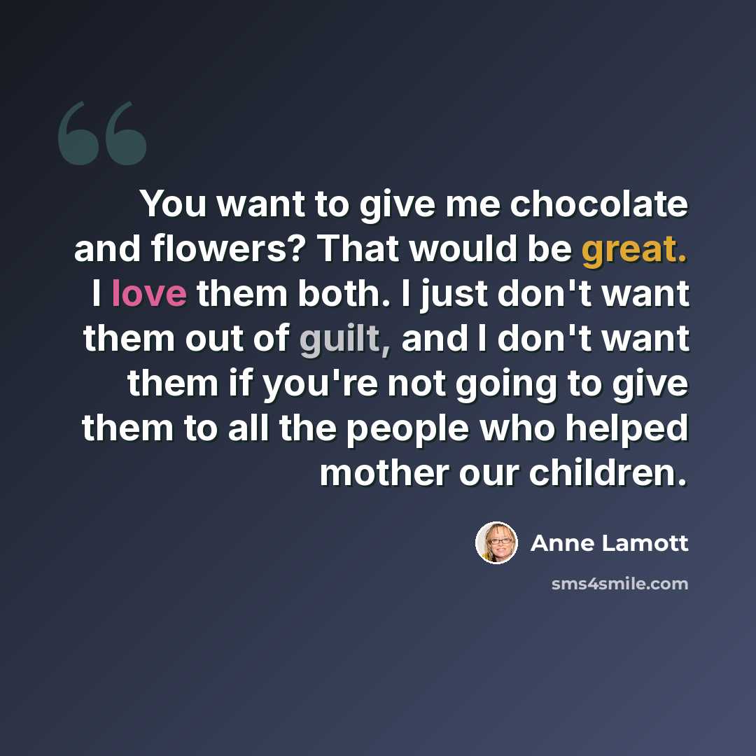 “You want to give me chocolate and flowers? That would be great. I love them both. I just don't want them out of guilt, and I don't want them if you're not going to give them to all the people who helped mother our children.” quote by Anne Lamott