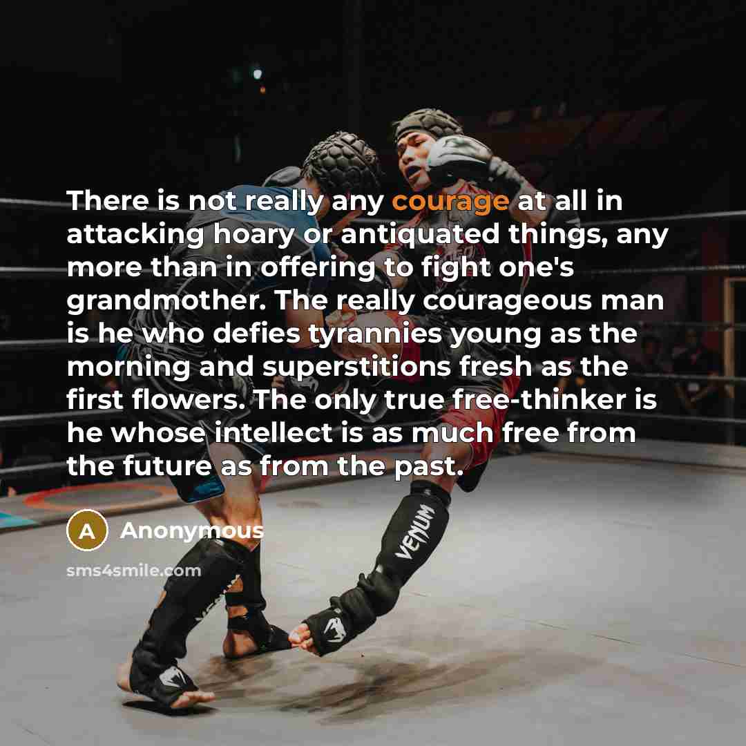 “There is not really any courage at all in attacking hoary or antiquated things, any more than in offering to fight one's grandmother. The really courageous man is he who defies tyrannies young as the morning and superstitions fresh as the first flowers. The only true free-thinker is he whose…” quote by Anonymous