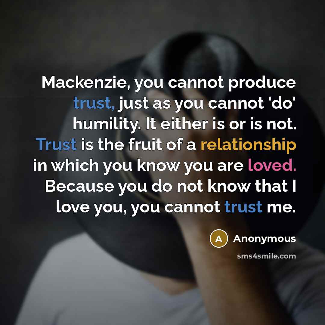 “Mackenzie, you cannot produce trust, just as you cannot 'do' humility. It either is or is not. Trust is the fruit of a relationship in which you know you are loved. Because you do not know that I love you, you cannot trust me.” quote by Anonymous