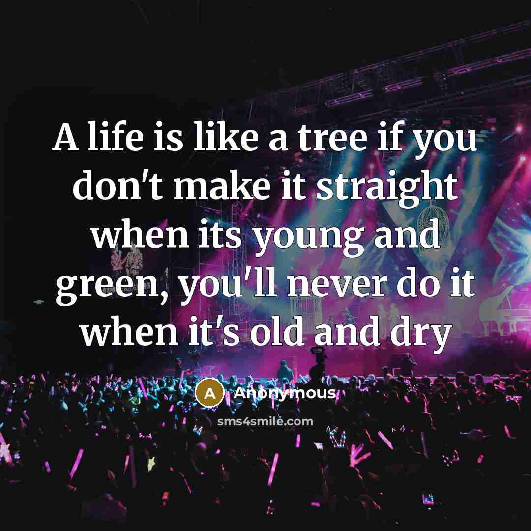 “A life is like a tree if you don't make it straight when its young and green, you'll never do it when it's old and dry” quote by Anonymous