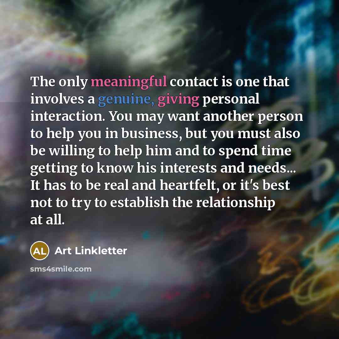“The only meaningful contact is one that involves a genuine, giving personal interaction. You may want another person to help you in business, but you must also be willing to help him and to spend time getting to know his interests and needs... It has to be real and heartfelt, or it's best not to…” quote by Art Linkletter