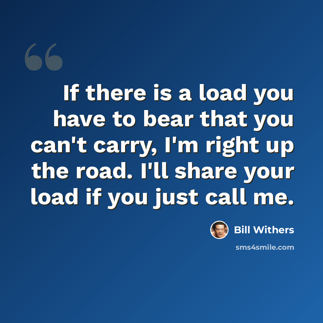 “If there is a load you have to bear that you can't carry, I'm right up the road. I'll share your load if you just call me.” quote by Bill Withers