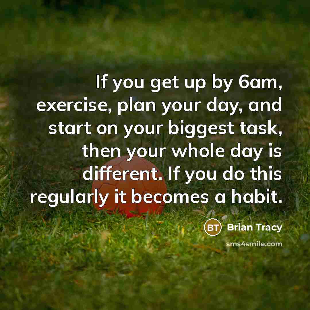 “If you get up by 6am, exercise, plan your day, and start on your biggest task, then your whole day is different. If you do this regularly it becomes a habit.” quote by Brian Tracy