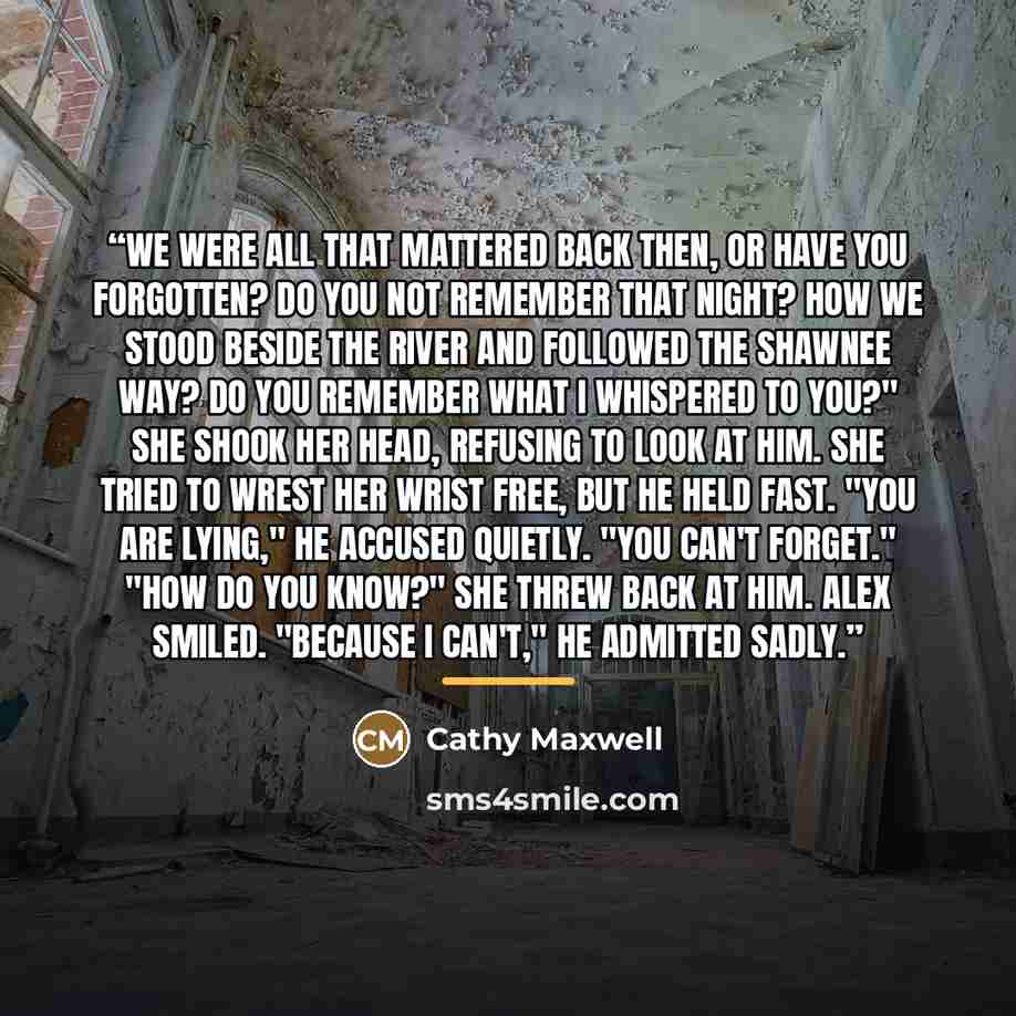 “We were all that mattered back then, or have you forgotten? Do you not remember that night? How we stood beside the river and followed the Shawnee way? Do you remember what I whispered to you?" She shook her head, refusing to look at him. She tried to wrest her wrist free, but he held fast. "You…” quote by Cathy Maxwell