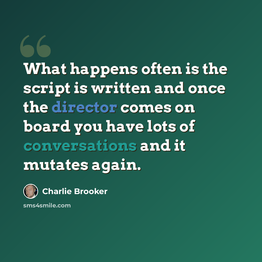 “What happens often is the script is written and once the director comes on board you have lots of conversations and it mutates again.” quote by Charlie Brooker