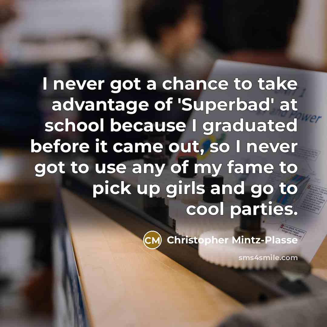 “I never got a chance to take advantage of 'Superbad' at school because I graduated before it came out, so I never got to use any of my fame to pick up girls and go to cool parties.” quote by Christopher Mintz-Plasse