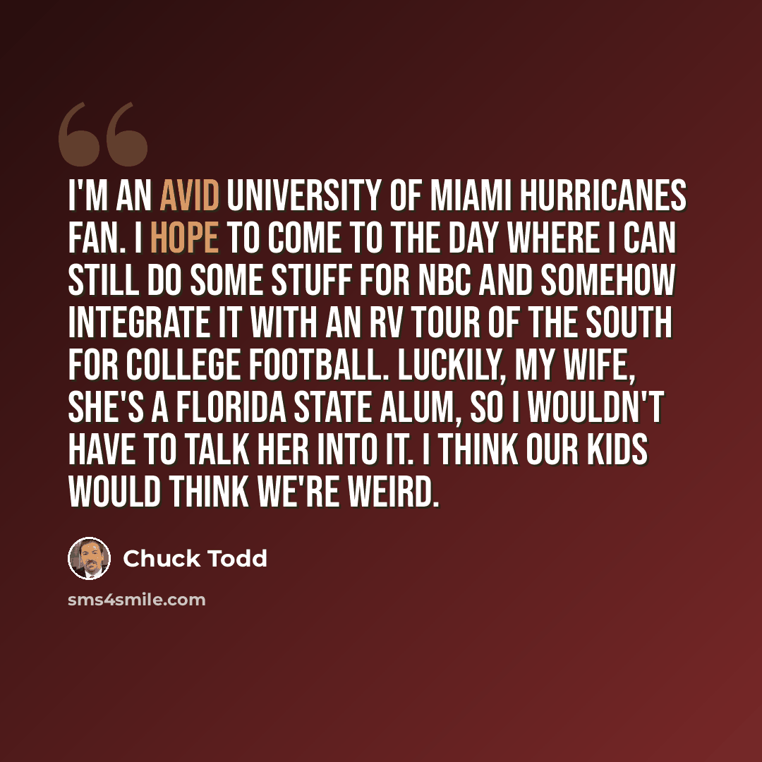 “I'm an avid University of Miami Hurricanes fan. I hope to come to the day where I can still do some stuff for NBC and somehow integrate it with an RV tour of the South for college football. Luckily, my wife, she's a Florida State alum, so I wouldn't have to talk her into it. I think our kids would…” quote by Chuck Todd