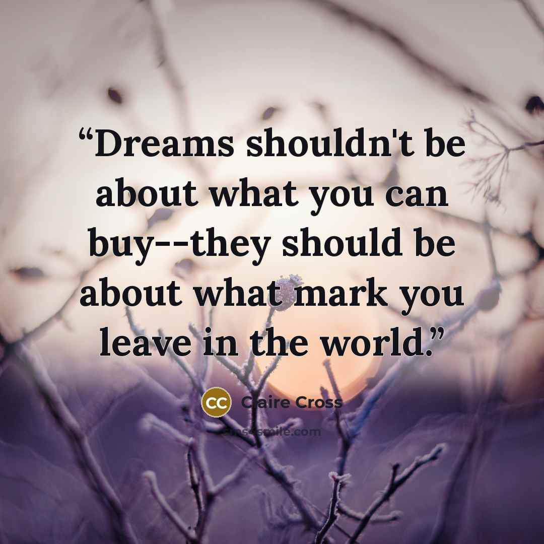 “Dreams shouldn't be about what you can buy--they should be about what mark you leave in the world.” quote by Claire Cross