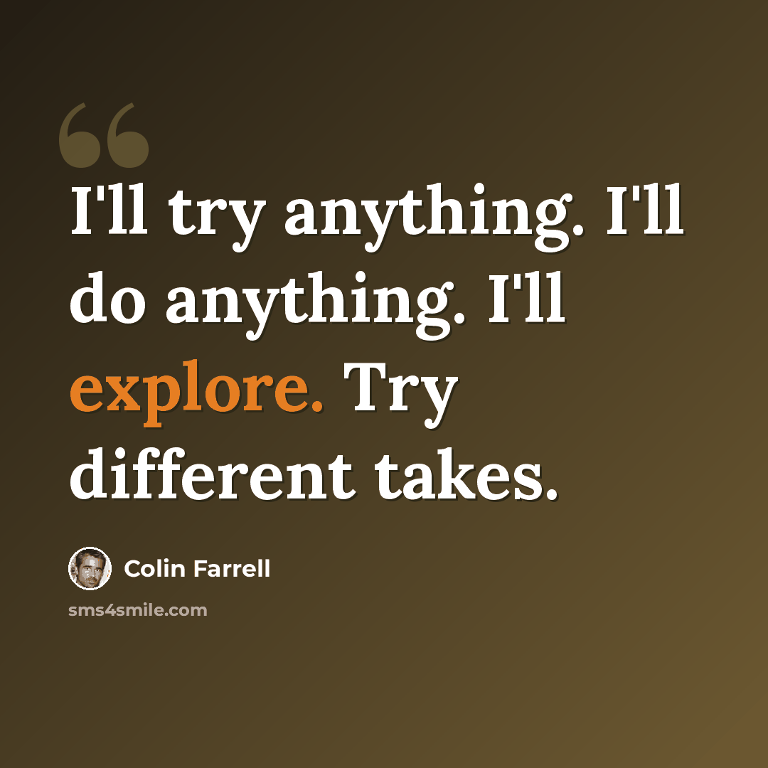 “I'll try anything. I'll do anything. I'll explore. Try different takes.” quote by Colin Farrell