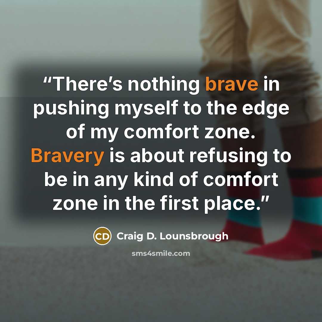 “There’s nothing brave in pushing myself to the edge of my comfort zone. Bravery is about refusing to be in any kind of comfort zone in the first place.” quote by Craig D. Lounsbrough