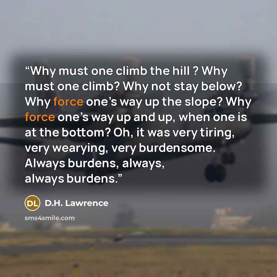 “Why must one climb the hill ? Why must one climb? Why not stay below? Why force one’s way up the slope? Why force one’s way up and up, when one is at the bottom? Oh, it was very tiring, very wearying, very burdensome. Always burdens, always, always burdens.” quote by D.H. Lawrence