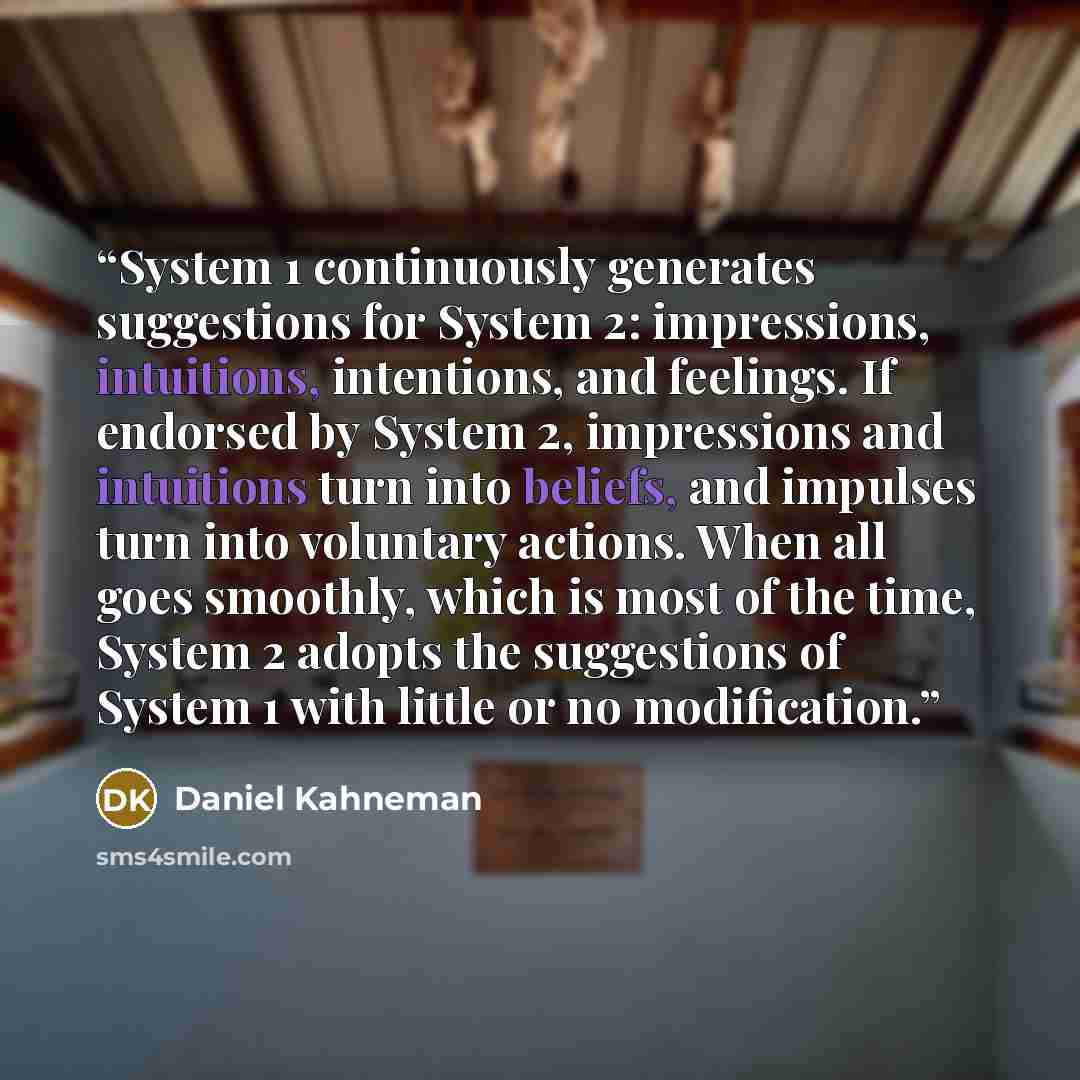 “System 1 continuously generates suggestions for System 2: impressions, intuitions, intentions, and feelings. If endorsed by System 2, impressions and intuitions turn into beliefs, and impulses turn into voluntary actions. When all goes smoothly, which is most of the time, System 2 adopts the…” quote by Daniel Kahneman