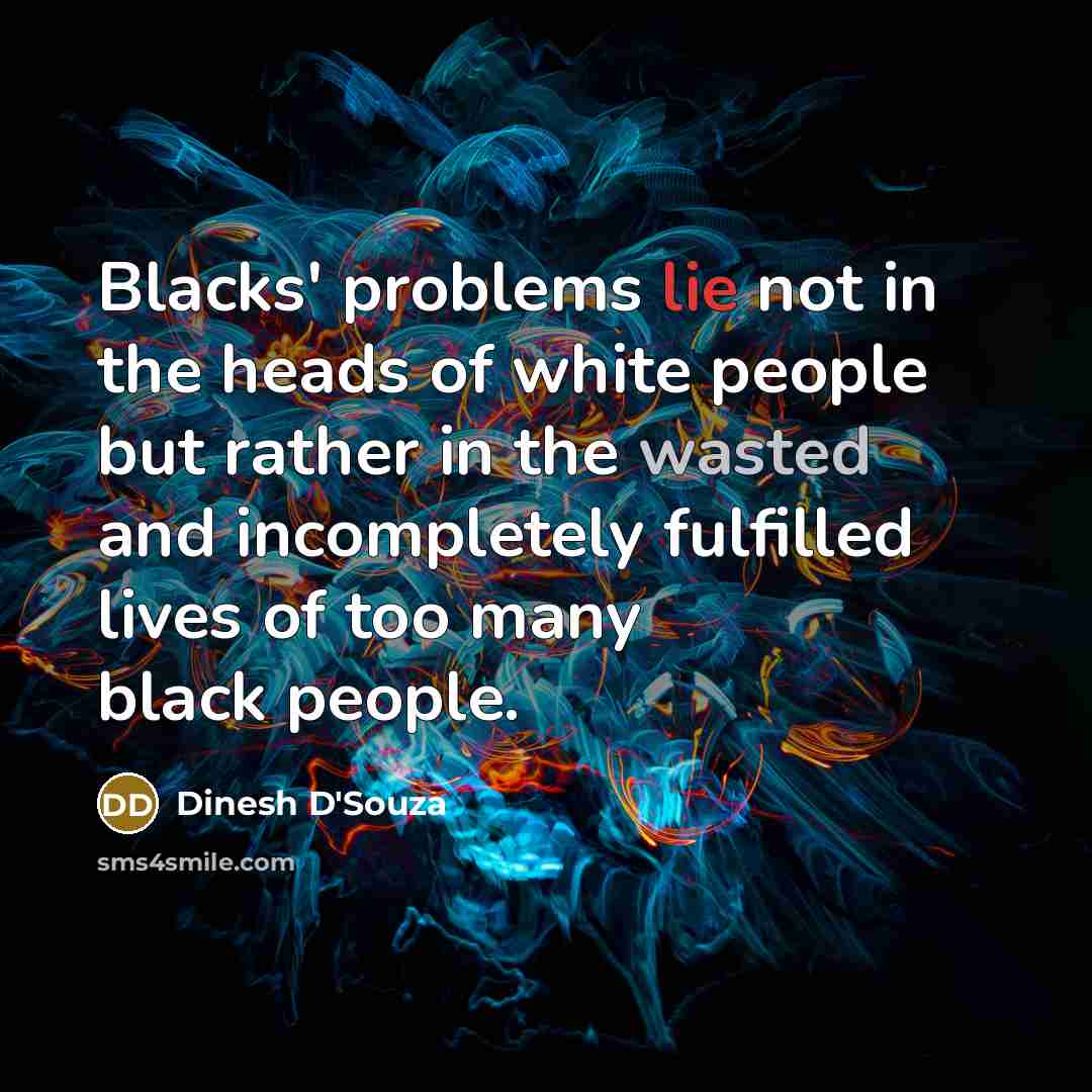 “Blacks' problems lie not in the heads of white people but rather in the wasted and incompletely fulfilled lives of too many black people.” quote by Dinesh D'Souza