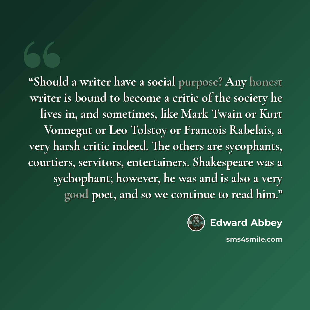 “Should a writer have a social purpose? Any honest writer is bound to become a critic of the society he lives in, and sometimes, like Mark Twain or Kurt Vonnegut or Leo Tolstoy or Francois Rabelais, a very harsh critic indeed. The others are sycophants, courtiers, servitors, entertainers…” quote by Edward Abbey