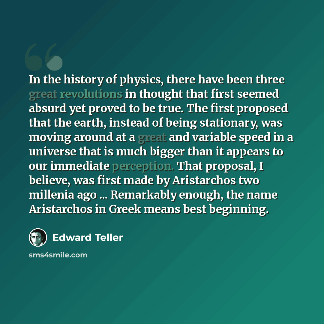 “In the history of physics, there have been three great revolutions in thought that first seemed absurd yet proved to be true. The first proposed that the earth, instead of being stationary, was moving around at a great and variable speed in a universe that is much bigger than it appears to our…” quote by Edward Teller