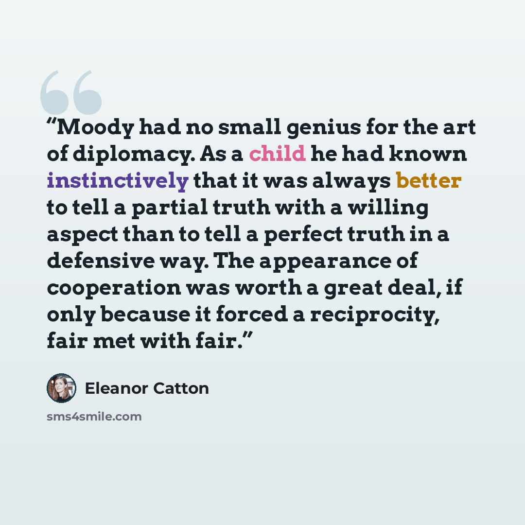 “Moody had no small genius for the art of diplomacy. As a child he had known instinctively that it was always better to tell a partial truth with a willing aspect than to tell a perfect truth in a defensive way. The appearance of cooperation was worth a great deal, if only because it forced a…” quote by Eleanor Catton