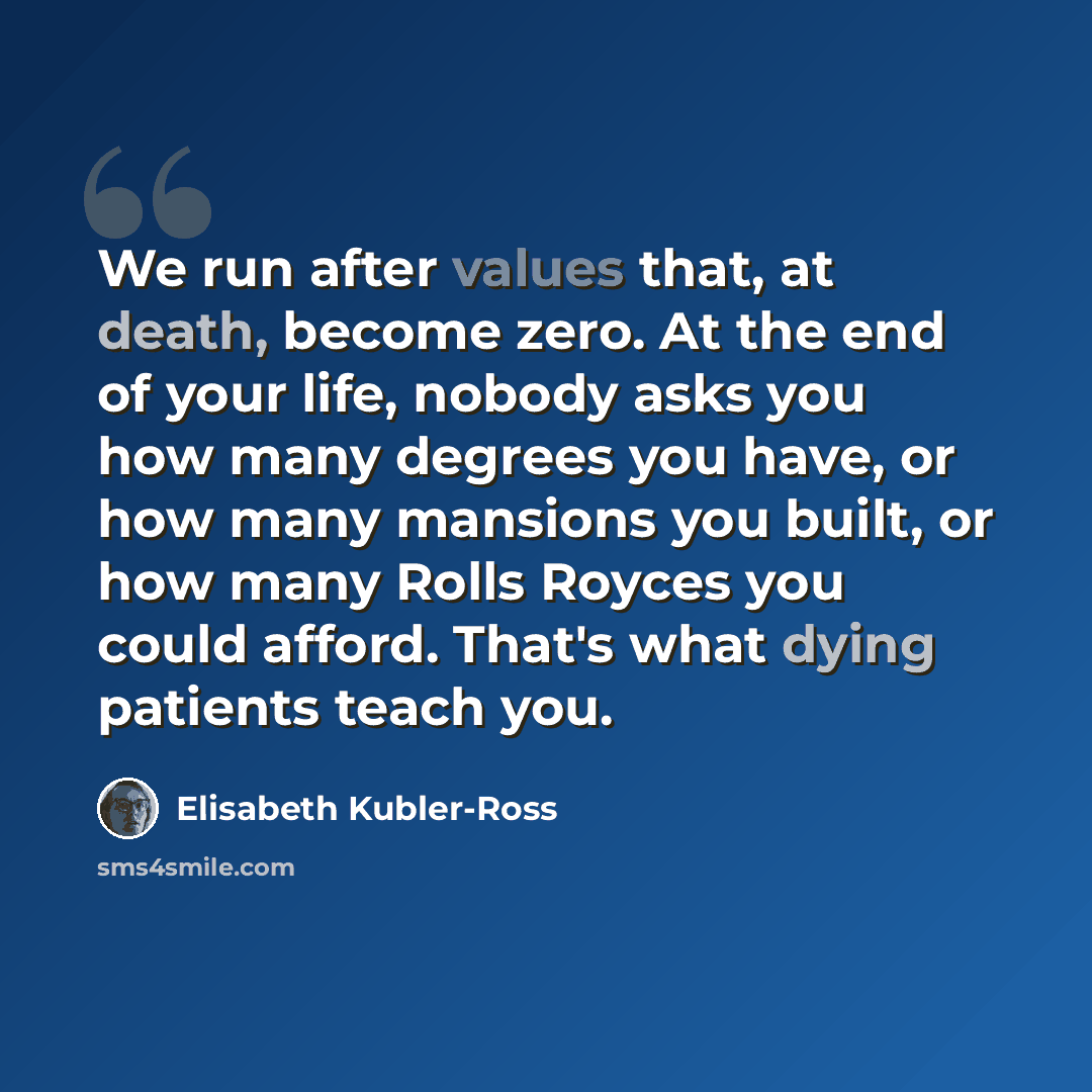 “We run after values that, at death, become zero. At the end of your life, nobody asks you how many degrees you have, or how many mansions you built, or how many Rolls Royces you could afford. That's what dying patients teach you.” quote by Elisabeth Kubler-Ross