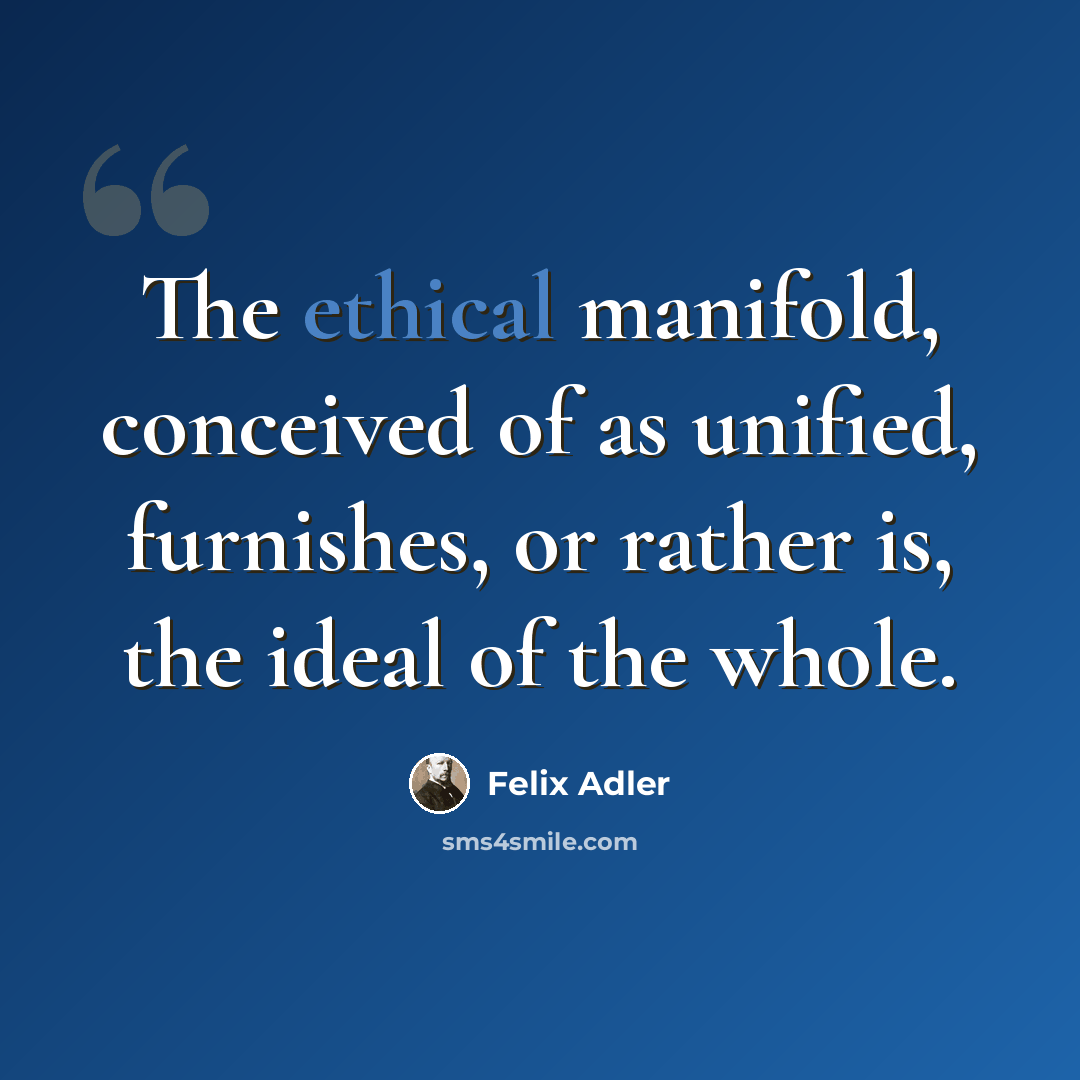 “The ethical manifold, conceived of as unified, furnishes, or rather is, the ideal of the whole.” quote by Felix Adler