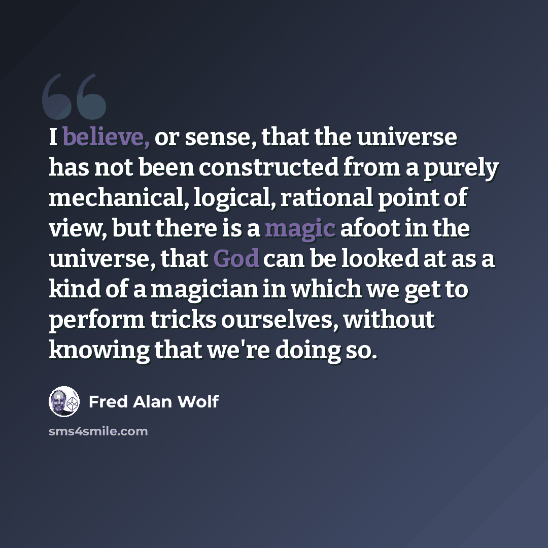 “I believe, or sense, that the universe has not been constructed from a purely mechanical, logical, rational point of view, but there is a magic afoot in the universe, that God can be looked at as a kind of a magician in which we get to perform tricks ourselves, without knowing that we're doing so.” quote by Fred Alan Wolf