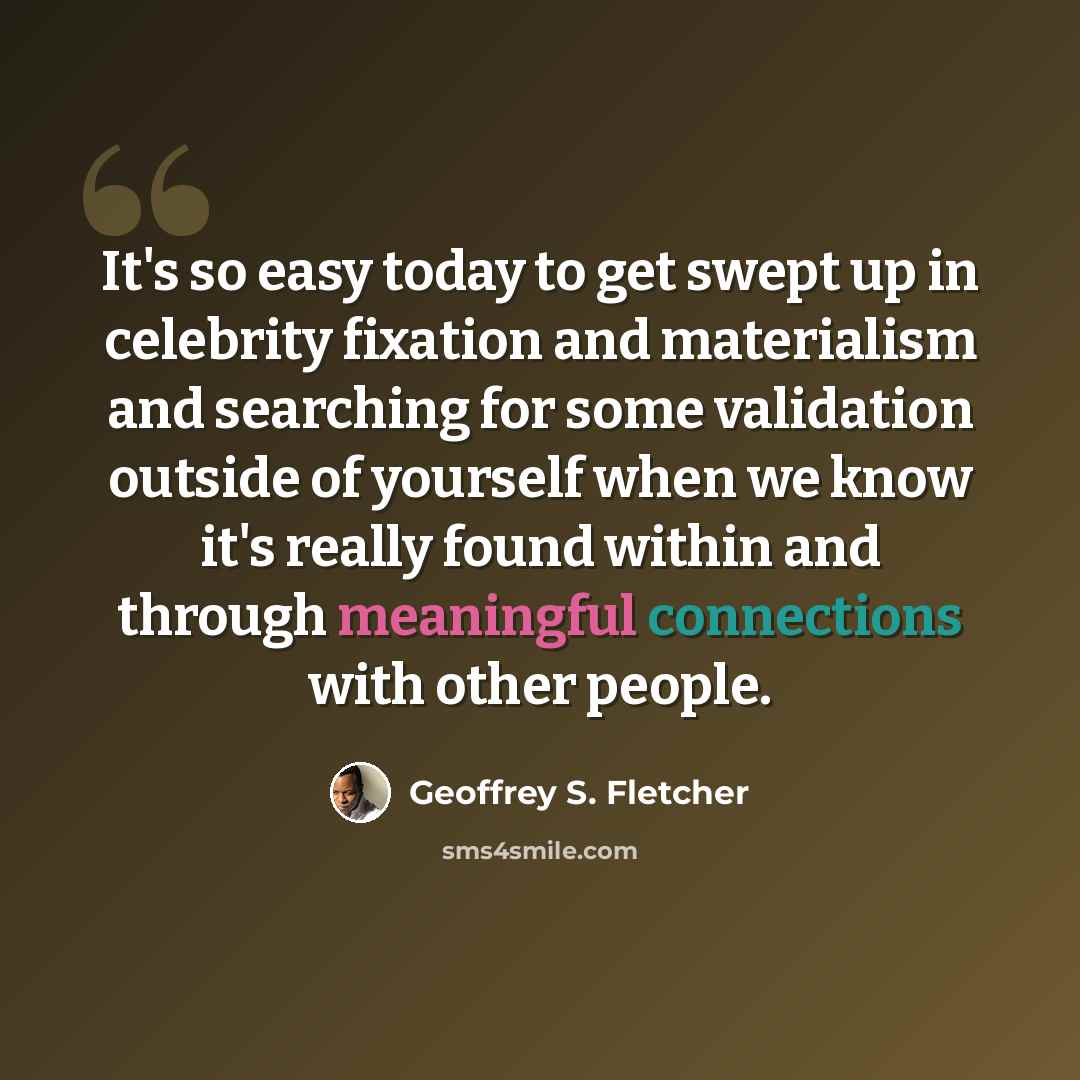 “It's so easy today to get swept up in celebrity fixation and materialism and searching for some validation outside of yourself when we know it's really found within and through meaningful connections with other people.” quote by Geoffrey S. Fletcher