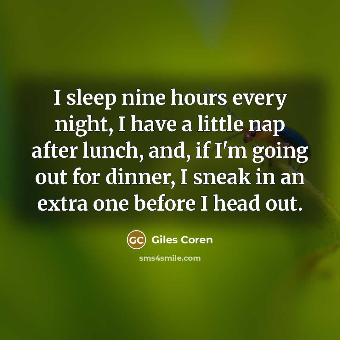 “I sleep nine hours every night, I have a little nap after lunch, and, if I'm going out for dinner, I sneak in an extra one before I head out.” quote by Giles Coren