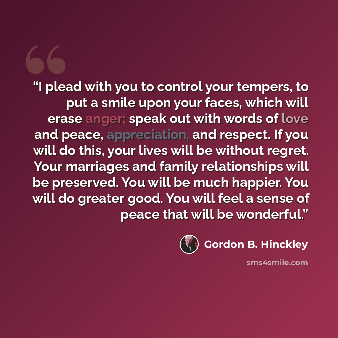 “I plead with you to control your tempers, to put a smile upon your faces, which will erase anger; speak out with words of love and peace, appreciation, and respect. If you will do this, your lives will be without regret. Your marriages and family relationships will be preserved. You will be much…” quote by Gordon B. Hinckley