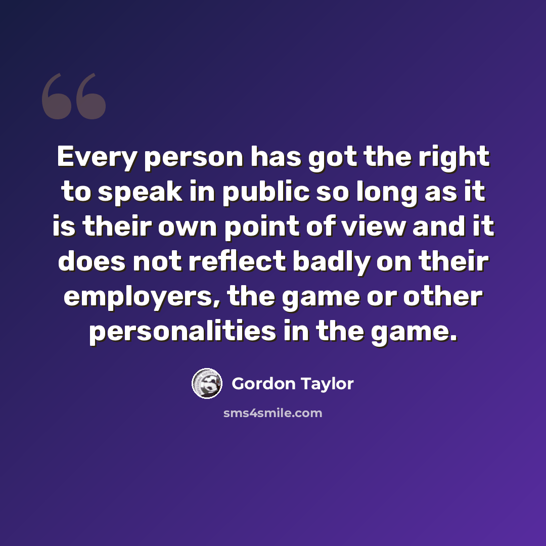 “Every person has got the right to speak in public so long as it is their own point of view and it does not reflect badly on their employers, the game or other personalities in the game.” quote by Gordon Taylor