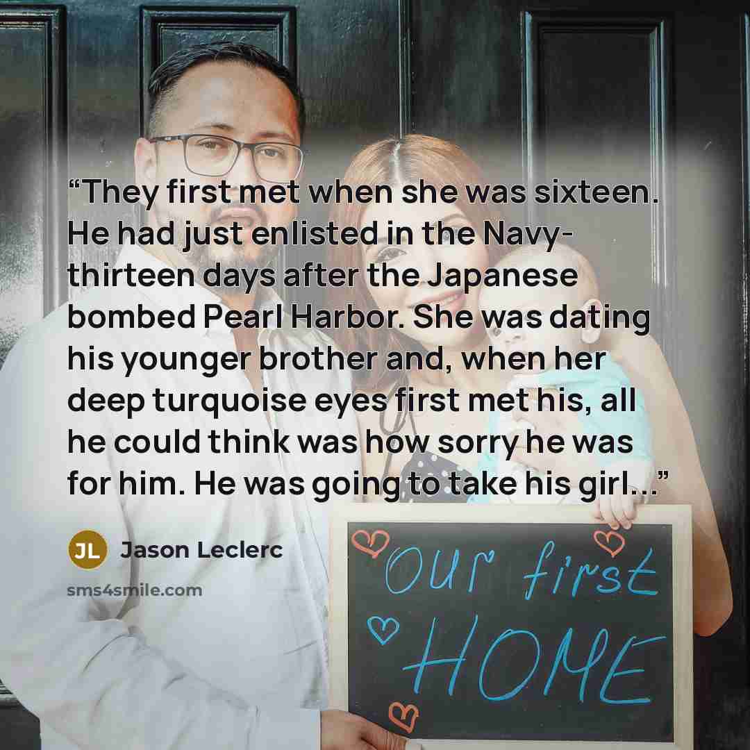 “They first met when she was sixteen. He had just enlisted in the Navy- thirteen days after the Japanese bombed Pearl Harbor. She was dating his younger brother and, when her deep turquoise eyes first met his, all he could think was how sorry he was for him. He was going to take his girl...” quote by Jason Leclerc