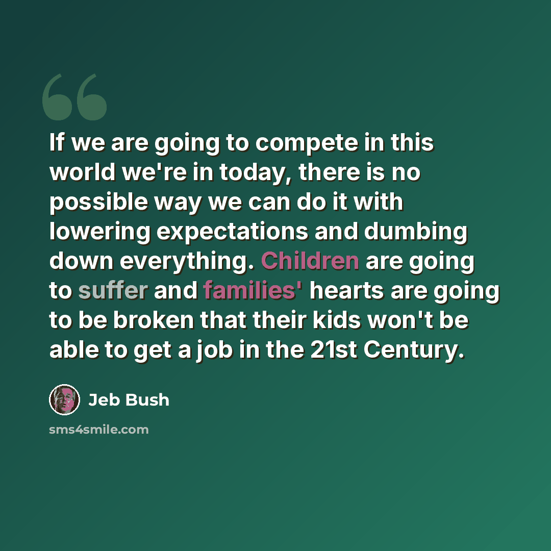 “If we are going to compete in this world we're in today, there is no possible way we can do it with lowering expectations and dumbing down everything. Children are going to suffer and families' hearts are going to be broken that their kids won't be able to get a job in the 21st Century.” quote by Jeb Bush