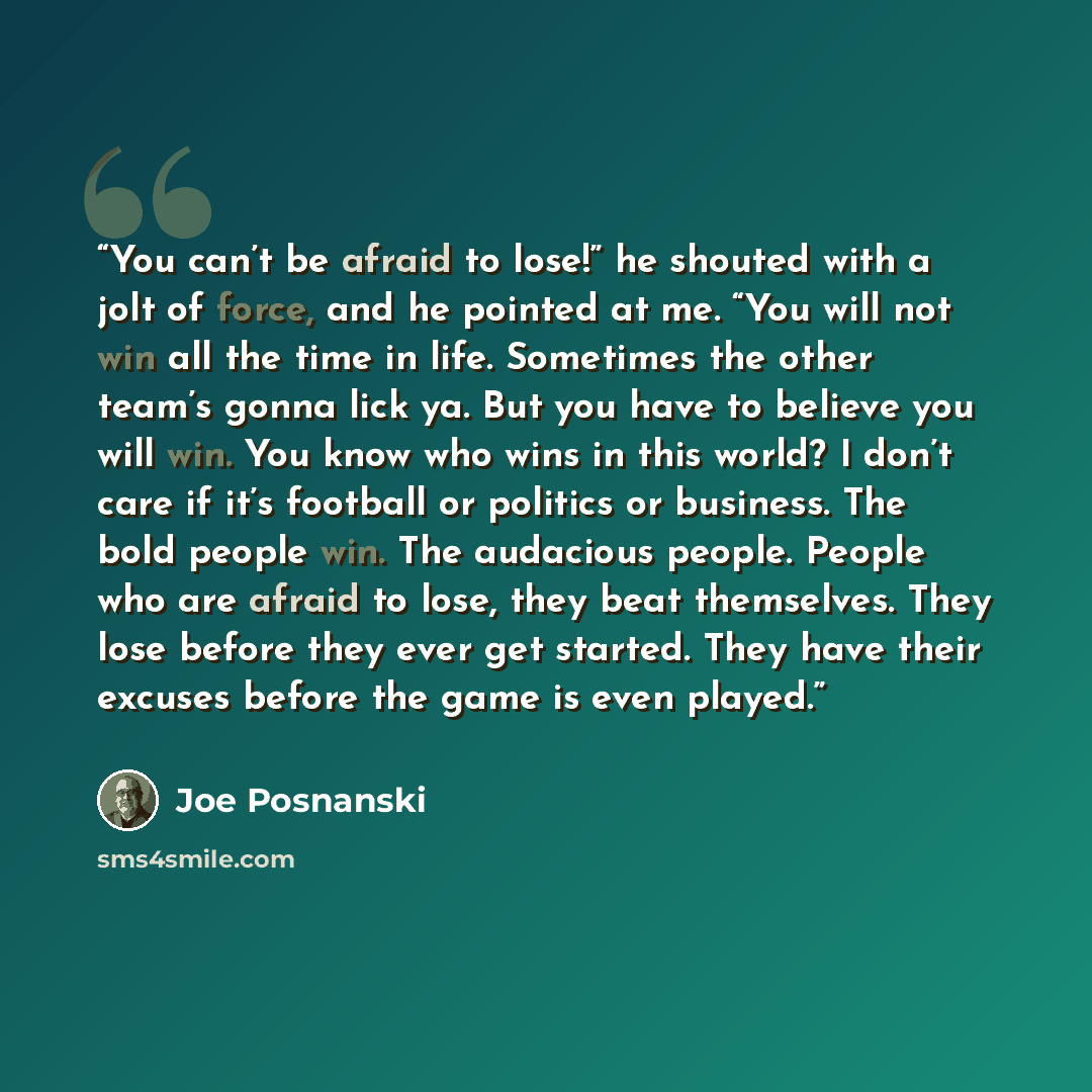 “You can’t be afraid to lose!” he shouted with a jolt of force, and he pointed at me. “You will not win all the time in life. Sometimes the other team’s gonna lick ya. But you have to believe you will win. You know who wins in this world? I don’t care if it’s football or politics or business. The…” quote by Joe Posnanski