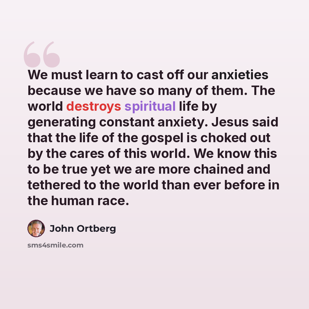“We must learn to cast off our anxieties because we have so many of them. The world destroys spiritual life by generating constant anxiety. Jesus said that the life of the gospel is choked out by the cares of this world. We know this to be true yet we are more chained and tethered to the world than…” quote by John Ortberg