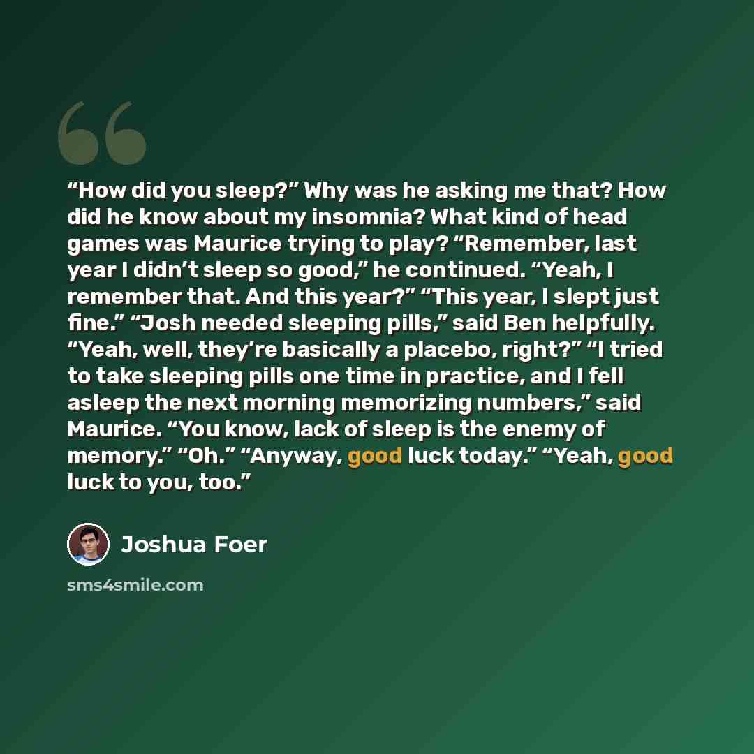 “How did you sleep?” Why was he asking me that? How did he know about my insomnia? What kind of head games was Maurice trying to play? “Remember, last year I didn’t sleep so good,” he continued. “Yeah, I remember that. And this year?” “This year, I slept just fine.” “Josh needed sleeping pills,”…” quote by Joshua Foer