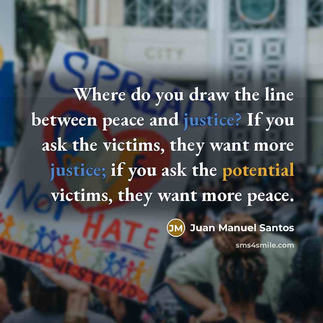 “Where do you draw the line between peace and justice? If you ask the victims, they want more justice; if you ask the potential victims, they want more peace.” quote by Juan Manuel Santos