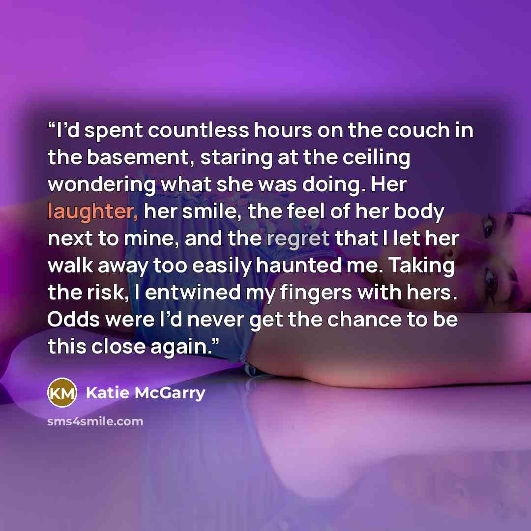 “I’d spent countless hours on the couch in the basement, staring at the ceiling wondering what she was doing. Her laughter, her smile, the feel of her body next to mine, and the regret that I let her walk away too easily haunted me. Taking the risk, I entwined my fingers with hers. Odds were I’d…” quote by Katie McGarry