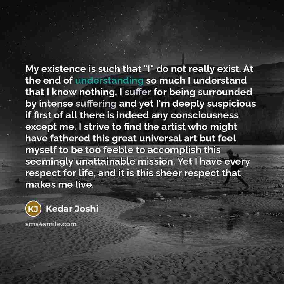 “My existence is such that "I" do not really exist. At the end of understanding so much I understand that I know nothing. I suffer for being surrounded by intense suffering and yet I'm deeply suspicious if first of all there is indeed any consciousness except me. I strive to find the artist who…” quote by Kedar Joshi