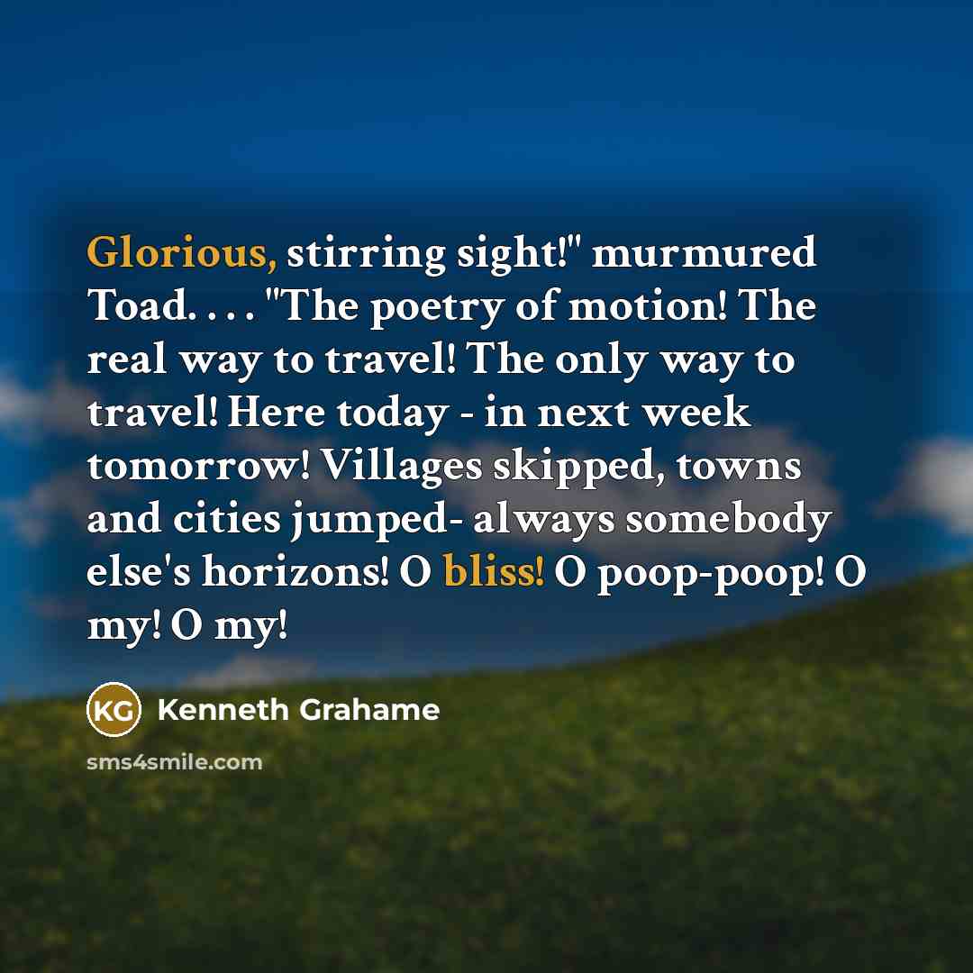 “Glorious, stirring sight!" murmured Toad. . . . "The poetry of motion! The real way to travel! The only way to travel! Here today - in next week tomorrow! Villages skipped, towns and cities jumped- always somebody else's horizons! O bliss! O poop-poop! O my! O my!” quote by Kenneth Grahame