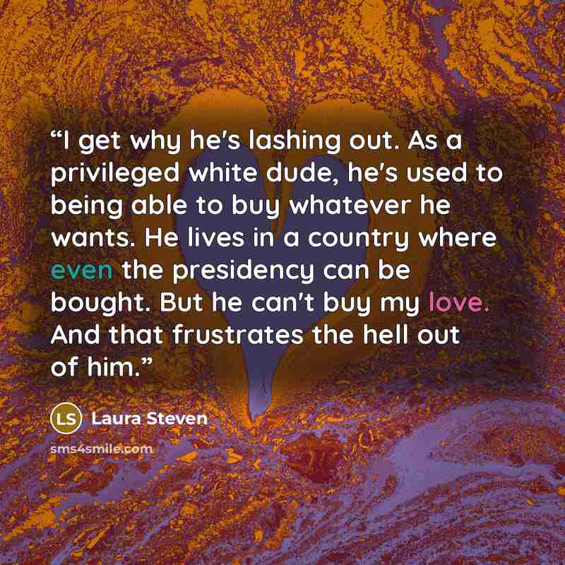 “I get why he's lashing out. As a privileged white dude, he's used to being able to buy whatever he wants. He lives in a country where even the presidency can be bought. But he can't buy my love. And that frustrates the hell out of him.” quote by Laura Steven