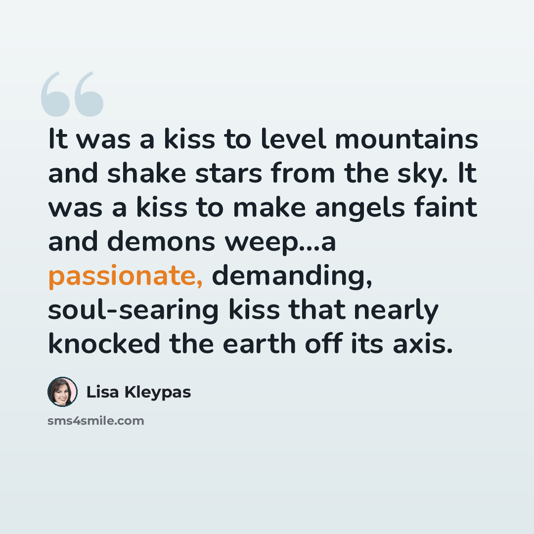 “It was a kiss to level mountains and shake stars from the sky. It was a kiss to make angels faint and demons weep...a passionate, demanding, soul-searing kiss that nearly knocked the earth off its axis.” quote by Lisa Kleypas