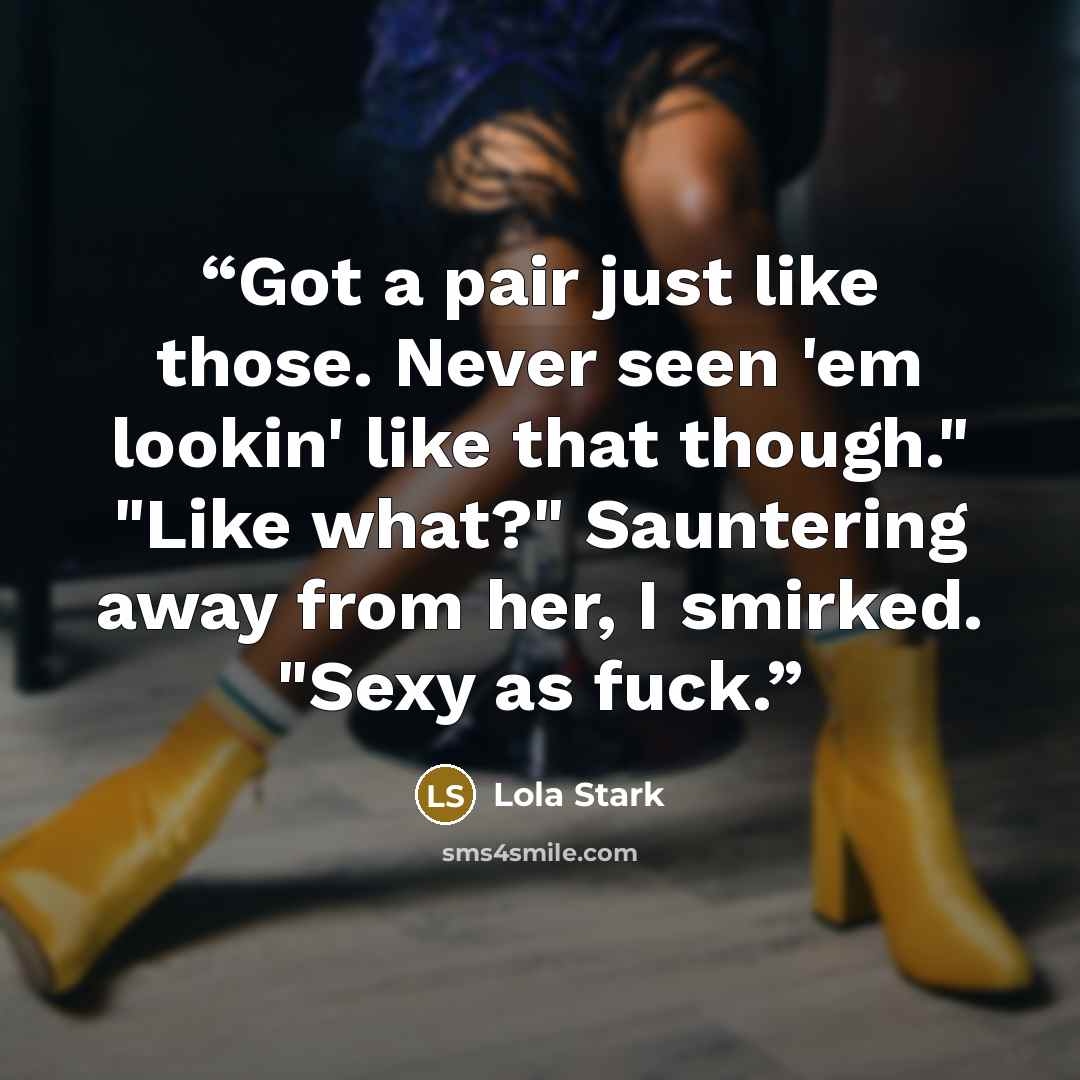 “Got a pair just like those. Never seen 'em lookin' like that though." "Like what?" Sauntering away from her, I smirked. "Sexy as fuck.” quote by Lola Stark