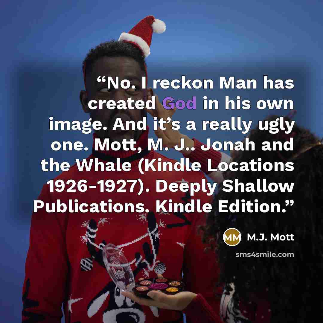 “No. I reckon Man has created God in his own image. And it’s a really ugly one. Mott, M. J.. Jonah and the Whale (Kindle Locations 1926-1927). Deeply Shallow Publications. Kindle Edition.” quote by M.J. Mott