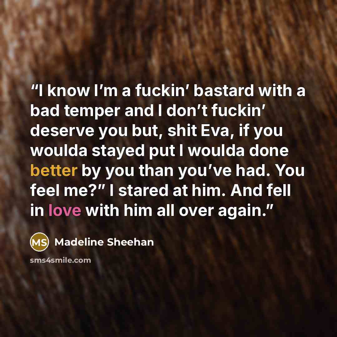 “I know I’m a fuckin’ bastard with a bad temper and I don’t fuckin’ deserve you but, shit Eva, if you woulda stayed put I woulda done better by you than you’ve had. You feel me?” I stared at him. And fell in love with him all over again.” quote by Madeline Sheehan