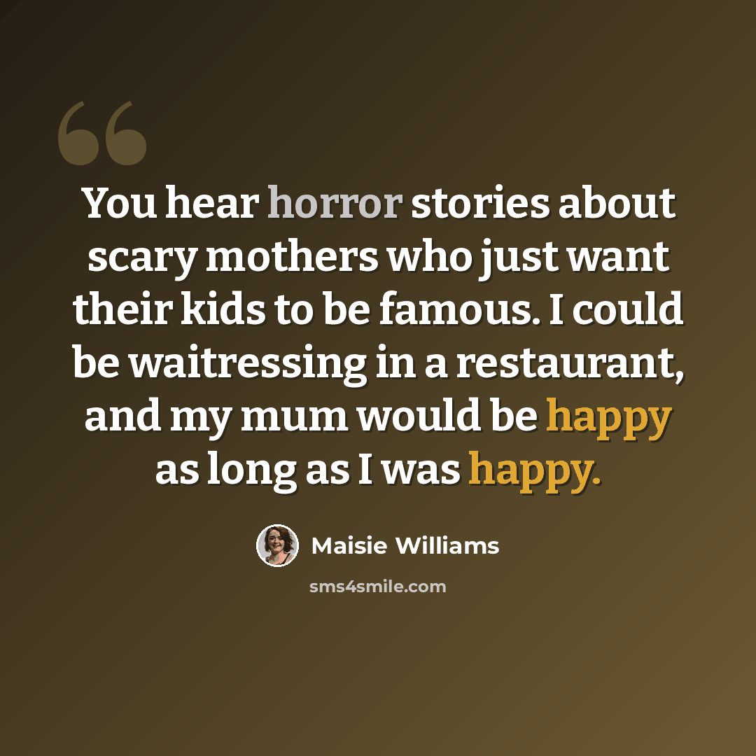 “You hear horror stories about scary mothers who just want their kids to be famous. I could be waitressing in a restaurant, and my mum would be happy as long as I was happy.” quote by Maisie Williams