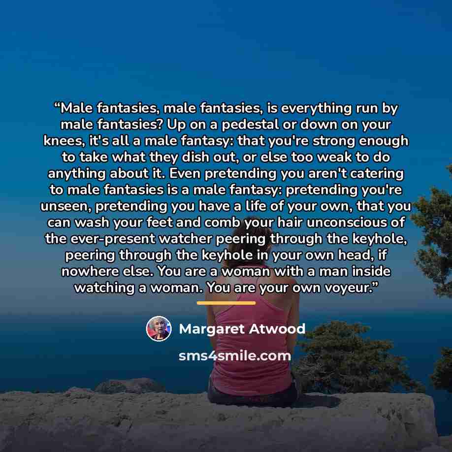 “Male fantasies, male fantasies, is everything run by male fantasies? Up on a pedestal or down on your knees, it's all a male fantasy: that you're strong enough to take what they dish out, or else too weak to do anything about it. Even pretending you aren't catering to male fantasies is a male…” quote by Margaret Atwood
