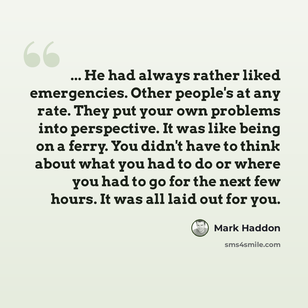 “... He had always rather liked emergencies. Other people's at any rate. They put your own problems into perspective. It was like being on a ferry. You didn't have to think about what you had to do or where you had to go for the next few hours. It was all laid out for you.” quote by Mark Haddon