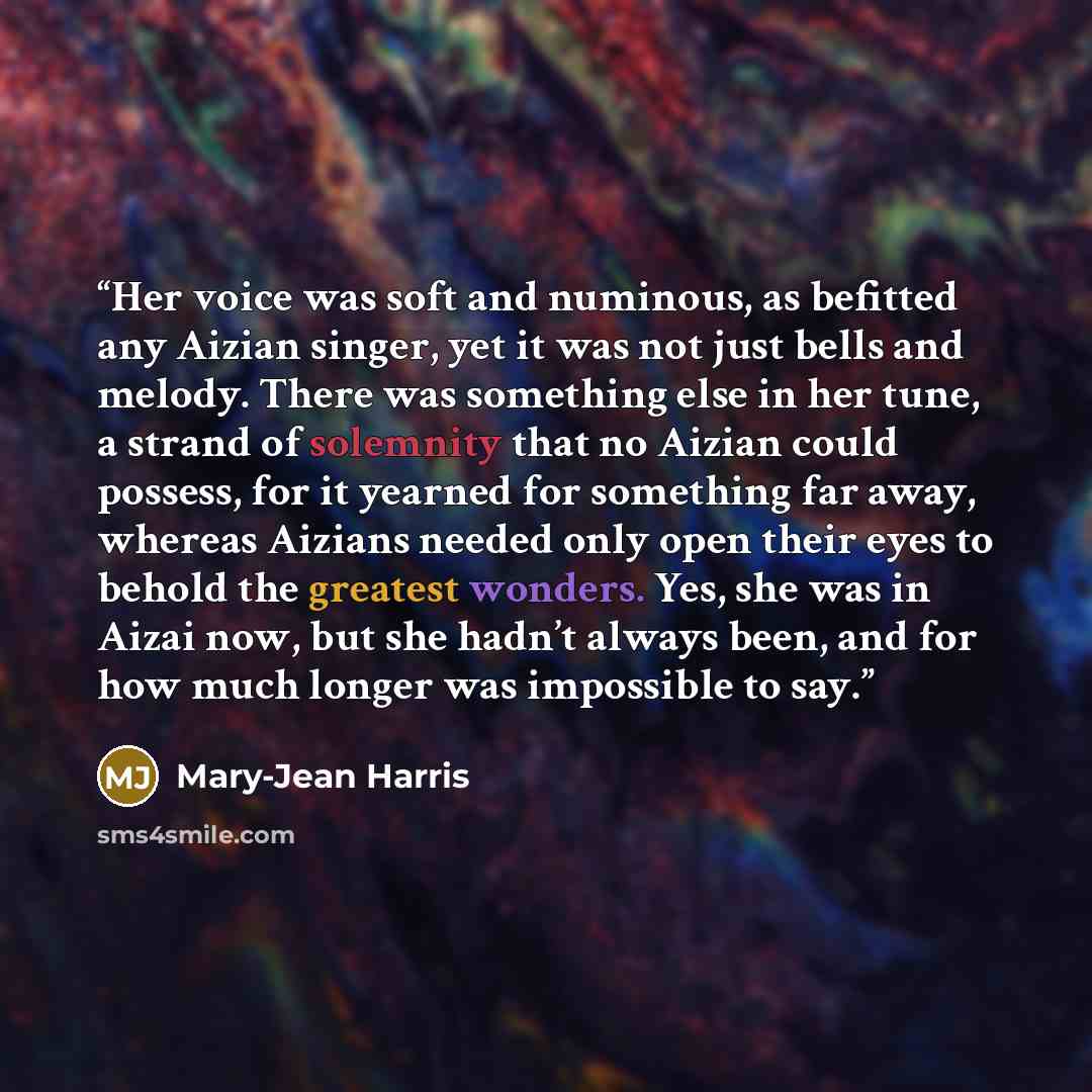 “Her voice was soft and numinous, as befitted any Aizian singer, yet it was not just bells and melody. There was something else in her tune, a strand of solemnity that no Aizian could possess, for it yearned for something far away, whereas Aizians needed only open their eyes to behold the greatest…” quote by Mary-Jean Harris