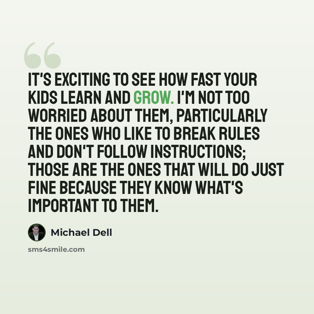 “It's exciting to see how fast your kids learn and grow. I'm not too worried about them, particularly the ones who like to break rules and don't follow instructions; those are the ones that will do just fine because they know what's important to them.” quote by Michael Dell