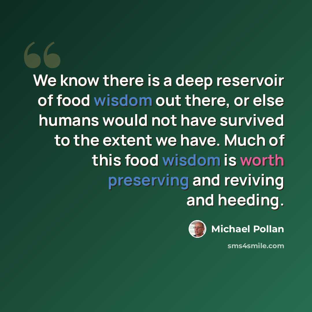 “We know there is a deep reservoir of food wisdom out there, or else humans would not have survived to the extent we have. Much of this food wisdom is worth preserving and reviving and heeding.” quote by Michael Pollan