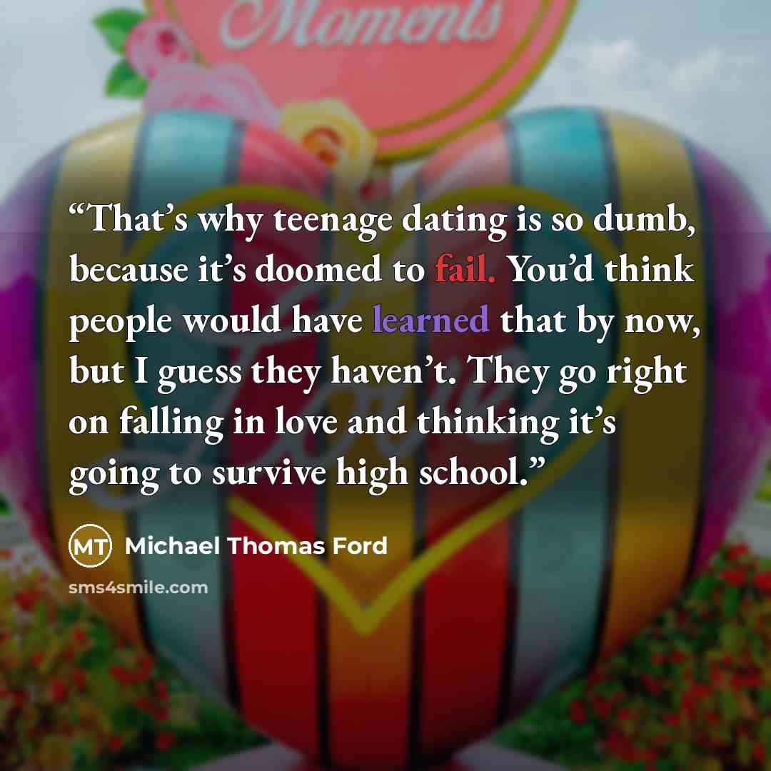 “That’s why teenage dating is so dumb, because it’s doomed to fail. You’d think people would have learned that by now, but I guess they haven’t. They go right on falling in love and thinking it’s going to survive high school.” quote by Michael Thomas Ford