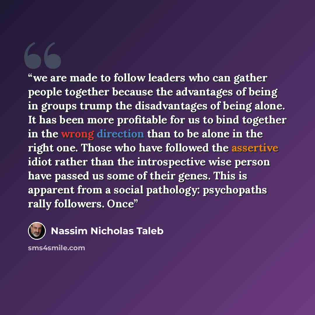 “we are made to follow leaders who can gather people together because the advantages of being in groups trump the disadvantages of being alone. It has been more profitable for us to bind together in the wrong direction than to be alone in the right one. Those who have followed the assertive idiot…” quote by Nassim Nicholas Taleb